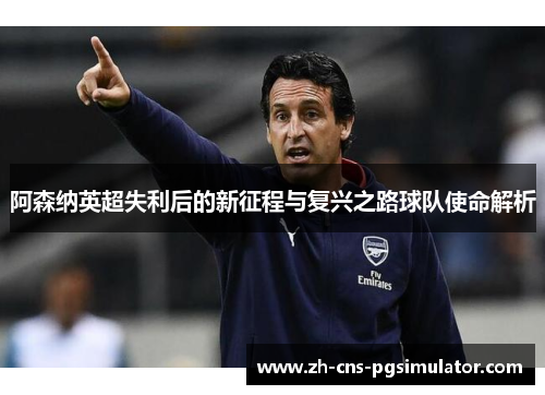 阿森纳英超失利后的新征程与复兴之路球队使命解析 阿森纳英超失利后的新征程与复兴之路球队使命解析