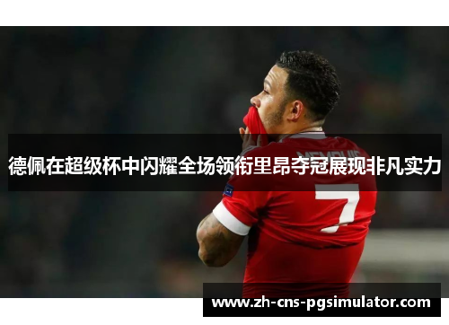 德佩在超级杯中闪耀全场领衔里昂夺冠展现非凡实力