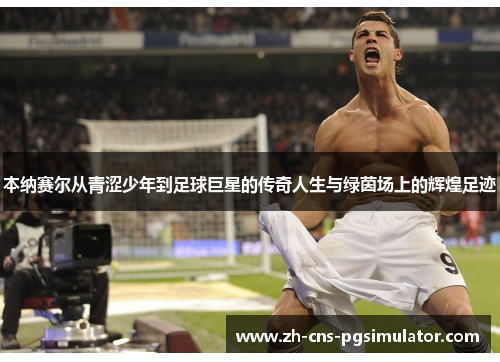 本纳赛尔从青涩少年到足球巨星的传奇人生与绿茵场上的辉煌足迹