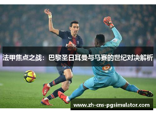 法甲焦点之战：巴黎圣日耳曼与马赛的世纪对决解析
