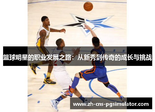 篮球明星的职业发展之路:从新秀到传奇的成长与挑战 篮球明星的职业发展之路:从新秀到传奇的成长与挑战